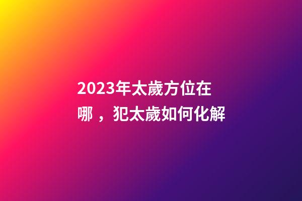 2023年太歲方位在哪，犯太歲如何化解
